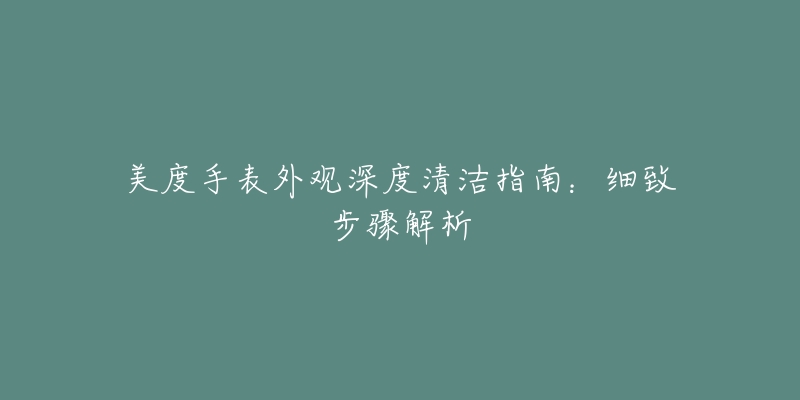 美度手表外观深度清洁指南:细致步骤解析-名表号 美度手表外观深度清洁指南:细致步骤解析