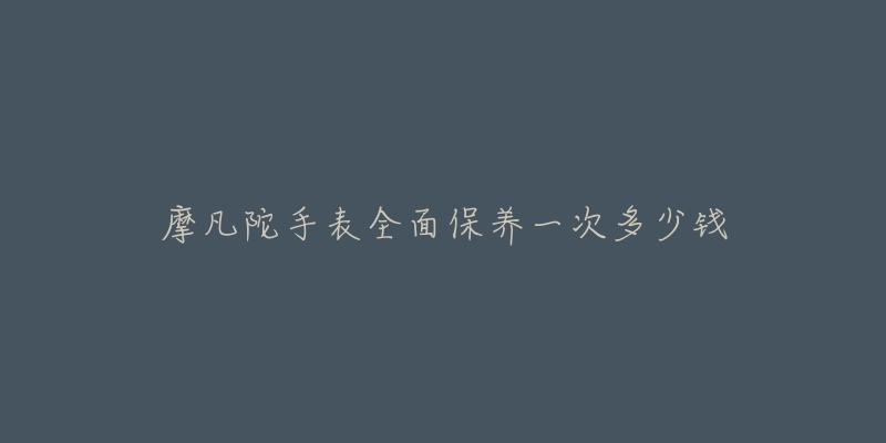 摩凡陀手表全面保养一次多少钱-名表号 摩凡陀手表全面保养一次多少钱