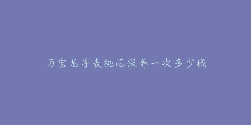 万宝龙手表机芯保养一次多少钱-名表号 万宝龙手表机芯保养一次多少钱