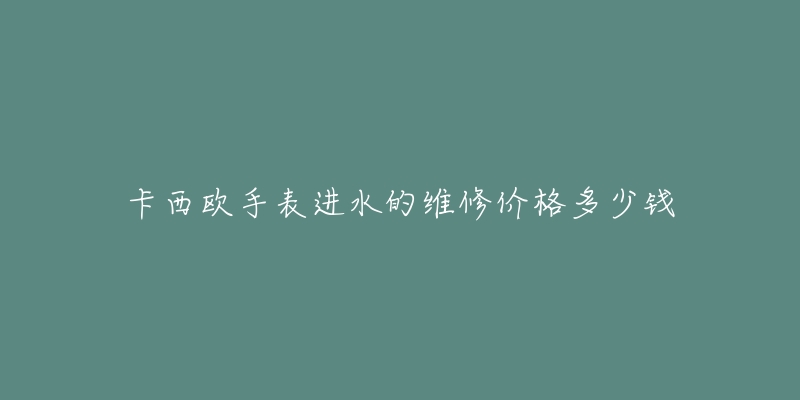 卡西欧手表进水的维修价格多少钱-名表号 卡西欧手表进水的维修价格多少钱