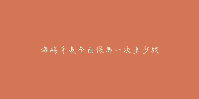 海鸥手表全面保养一次多少钱-名表号 海鸥手表全面保养一次多少钱