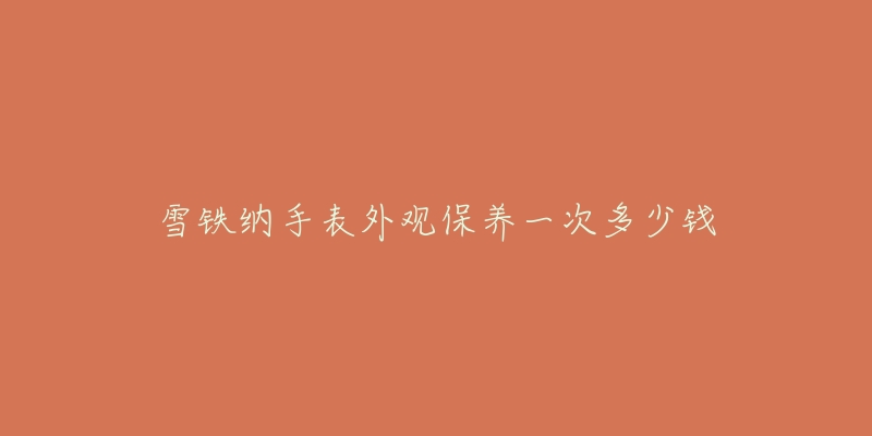 雪铁纳手表外观保养一次多少钱-名表号 雪铁纳手表外观保养一次多少钱