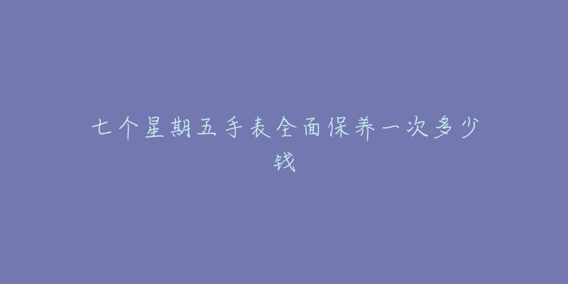 七个星期五手表全面保养一次多少钱-名表号 七个星期五手表全面保养一次多少钱