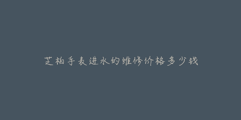 芝柏手表进水的维修价格多少钱-名表号 芝柏手表进水的维修价格多少钱