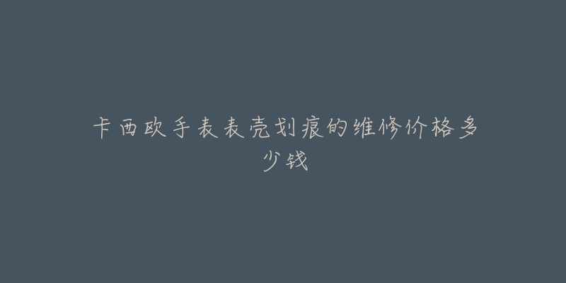卡西欧手表表壳划痕的维修价格多少钱-名表号 卡西欧手表表壳划痕的维修价格多少钱