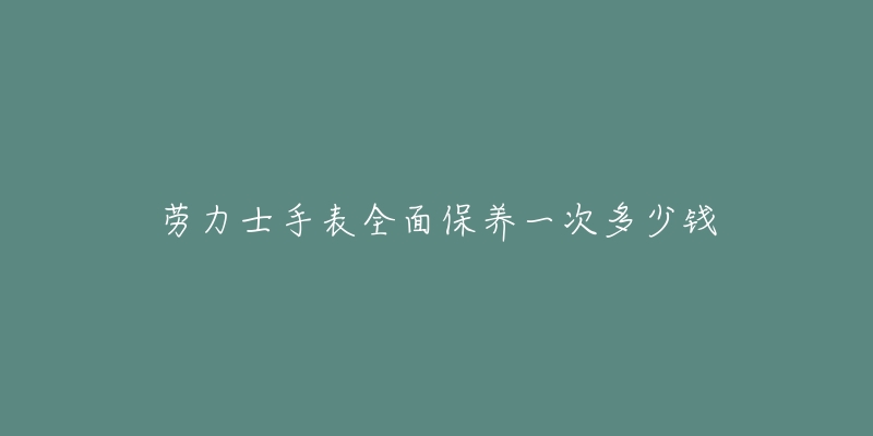 劳力士手表全面保养一次多少钱-名表号 劳力士手表全面保养一次多少钱