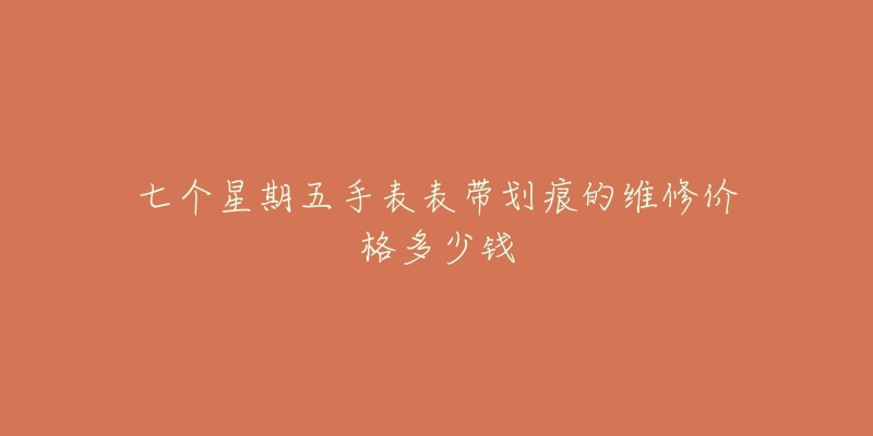 七个星期五手表表带划痕的维修价格多少钱-名表号 七个星期五手表表带划痕的维修价格多少钱