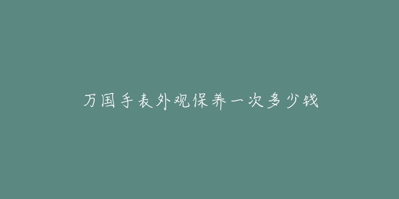 万国手表外观保养一次多少钱-名表号 万国手表外观保养一次多少钱