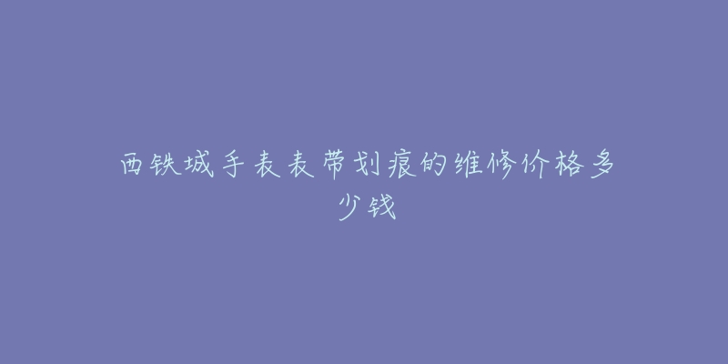 西铁城手表表带划痕的维修价格多少钱-名表号 西铁城手表表带划痕的维修价格多少钱