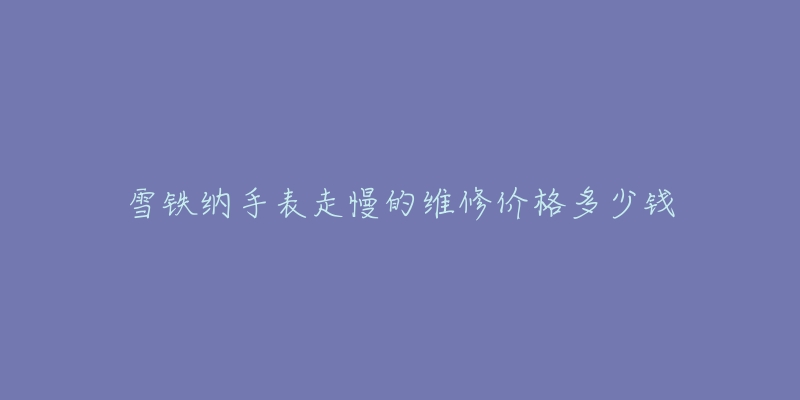 雪铁纳手表走慢的维修价格多少钱-名表号 雪铁纳手表走慢的维修价格多少钱