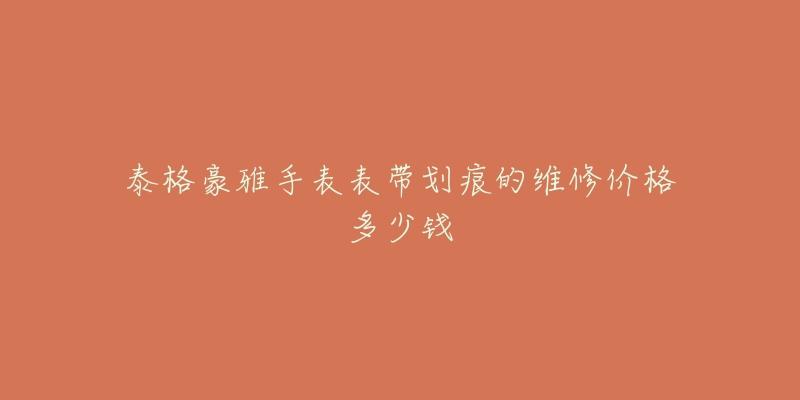 泰格豪雅手表表带划痕的维修价格多少钱-名表号 泰格豪雅手表表带划痕的维修价格多少钱