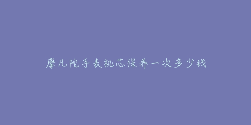摩凡陀手表机芯保养一次多少钱-名表号 摩凡陀手表机芯保养一次多少钱