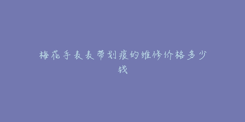 梅花手表表带划痕的维修价格多少钱-名表号 梅花手表表带划痕的维修价格多少钱