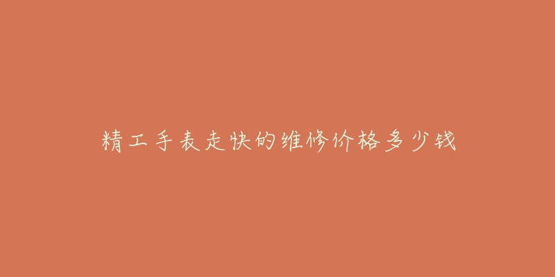 精工手表走快的维修价格多少钱-名表号 精工手表走快的维修价格多少钱