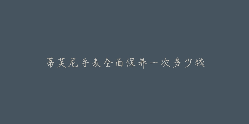 蒂芙尼手表全面保养一次多少钱-名表号 蒂芙尼手表全面保养一次多少钱
