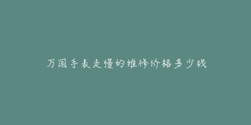 万国手表走慢的维修价格多少钱-名表号 万国手表走慢的维修价格多少钱