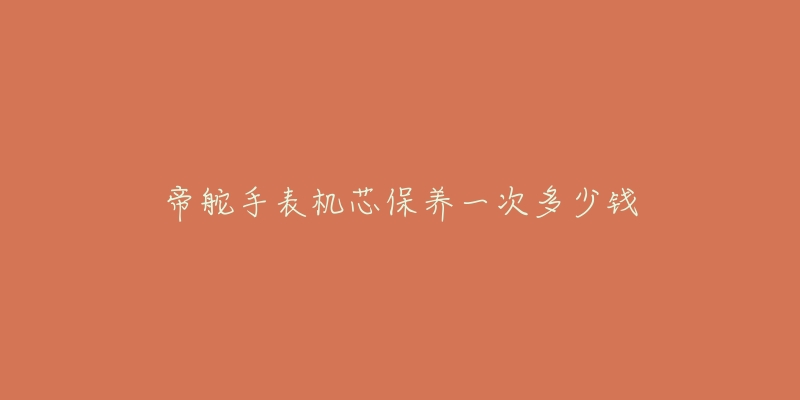 帝舵手表机芯保养一次多少钱-名表号 帝舵手表机芯保养一次多少钱