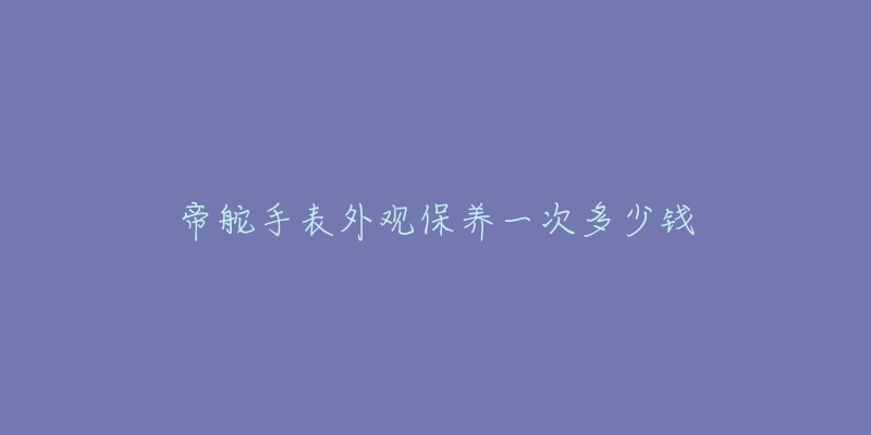 帝舵手表外观保养一次多少钱-名表号 帝舵手表外观保养一次多少钱