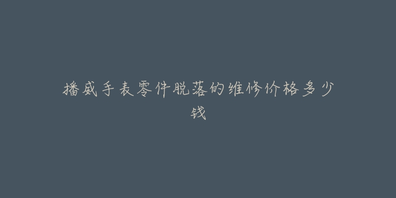 播威手表零件脱落的维修价格多少钱-名表号 播威手表零件脱落的维修价格多少钱