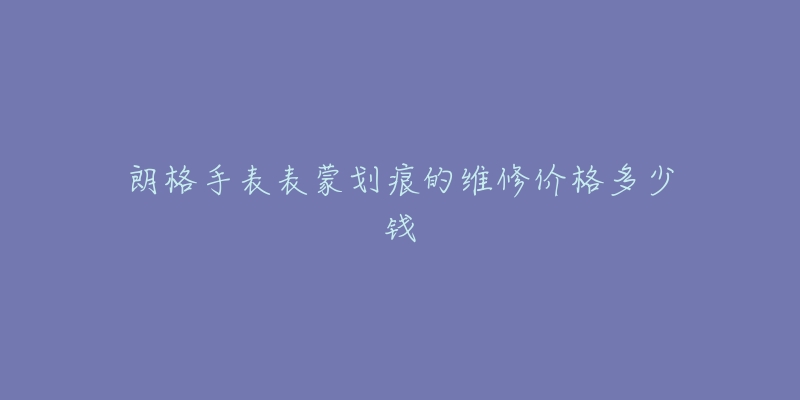 朗格手表表蒙划痕的维修价格多少钱-名表号 朗格手表表蒙划痕的维修价格多少钱
