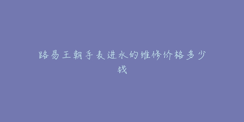 路易王朝手表进水的维修价格多少钱-名表号 路易王朝手表进水的维修价格多少钱
