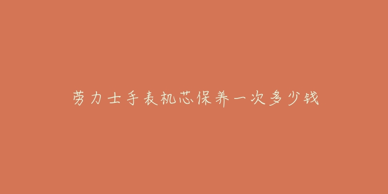 劳力士手表机芯保养一次多少钱-名表号 劳力士手表机芯保养一次多少钱