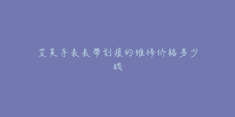 艾美手表表带划痕的维修价格多少钱-名表号 艾美手表表带划痕的维修价格多少钱