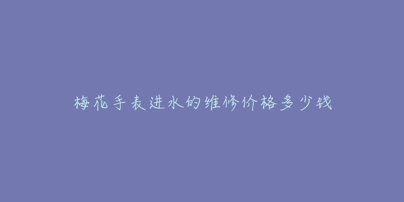 梅花手表进水的维修价格多少钱-名表号 梅花手表进水的维修价格多少钱