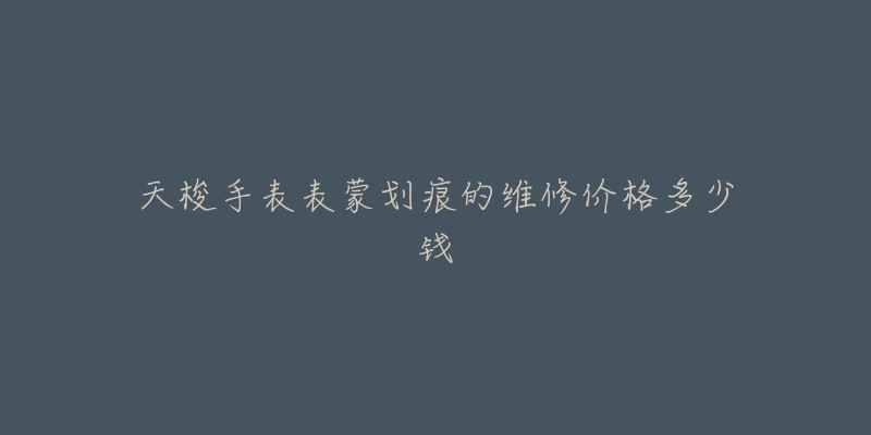 天梭手表表蒙划痕的维修价格多少钱-名表号 天梭手表表蒙划痕的维修价格多少钱