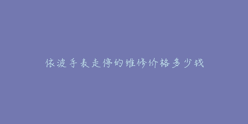 依波手表走停的维修价格多少钱-名表号 依波手表走停的维修价格多少钱