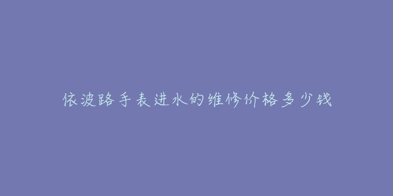 依波路手表进水的维修价格多少钱-名表号 依波路手表进水的维修价格多少钱