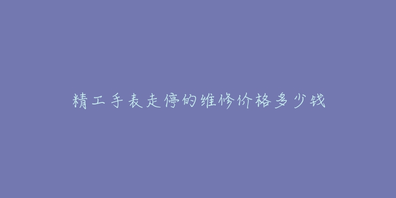 精工手表走停的维修价格多少钱-名表号 精工手表走停的维修价格多少钱
