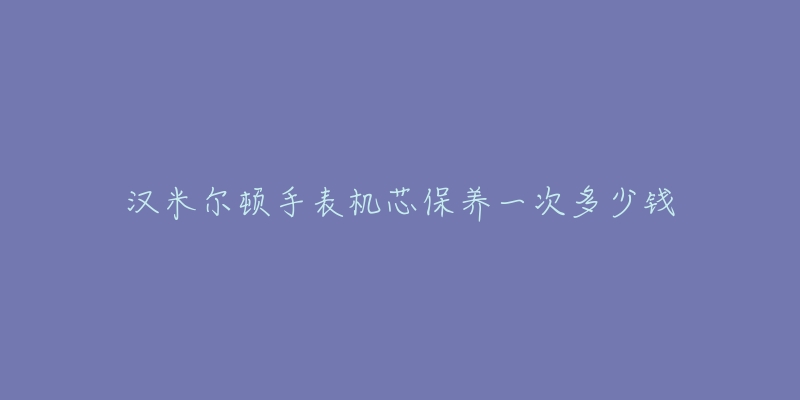 汉米尔顿手表机芯保养一次多少钱-名表号 汉米尔顿手表机芯保养一次多少钱