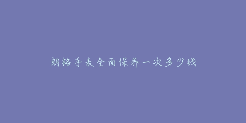 朗格手表全面保养一次多少钱-名表号 朗格手表全面保养一次多少钱