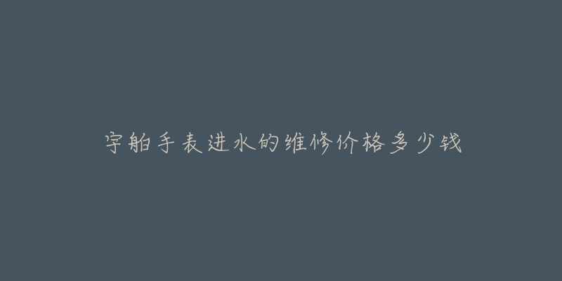 宇舶手表进水的维修价格多少钱-名表号 宇舶手表进水的维修价格多少钱