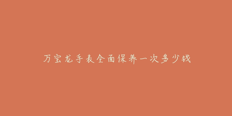 万宝龙手表全面保养一次多少钱-名表号 万宝龙手表全面保养一次多少钱