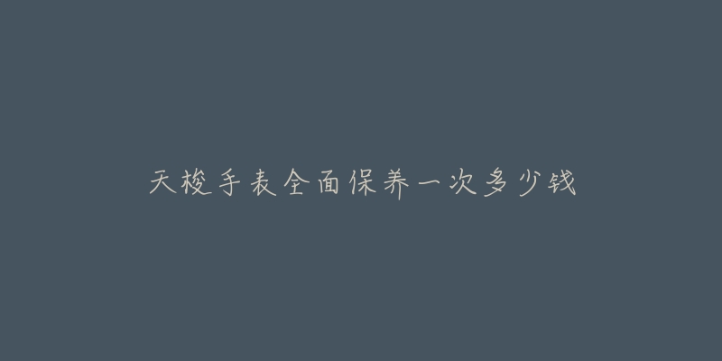 天梭手表全面保养一次多少钱-名表号 天梭手表全面保养一次多少钱