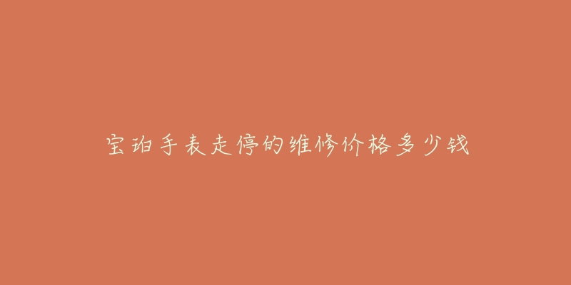 宝珀手表走停的维修价格多少钱-名表号 宝珀手表走停的维修价格多少钱