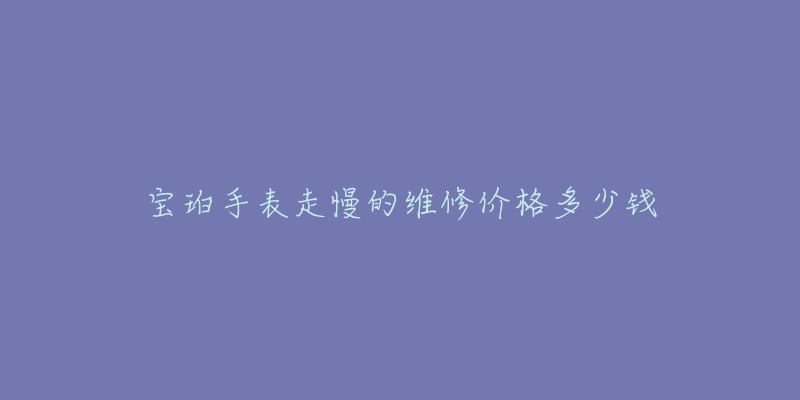 宝珀手表走慢的维修价格多少钱-名表号 宝珀手表走慢的维修价格多少钱