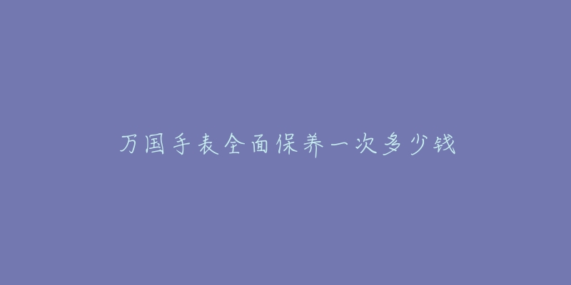 万国手表全面保养一次多少钱-名表号 万国手表全面保养一次多少钱
