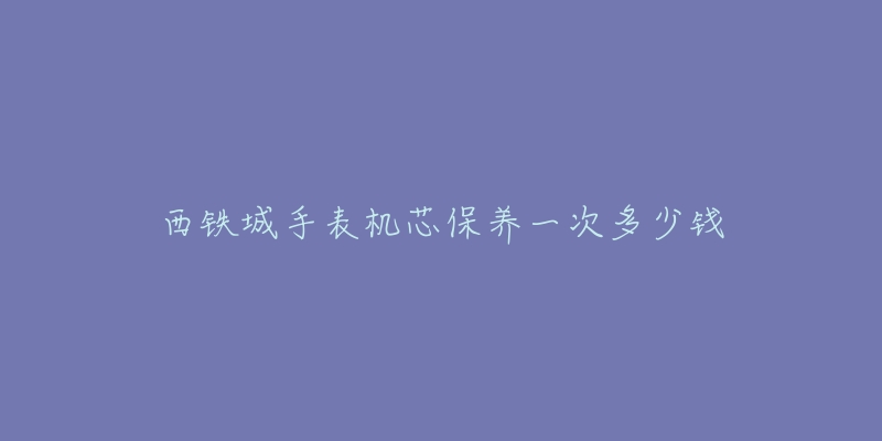 西铁城手表机芯保养一次多少钱-名表号 西铁城手表机芯保养一次多少钱