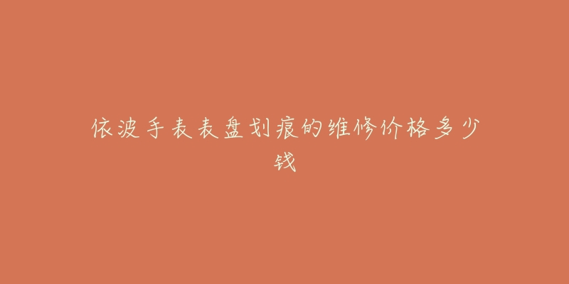 依波手表表盘划痕的维修价格多少钱-名表号 依波手表表盘划痕的维修价格多少钱
