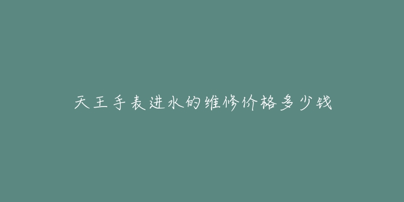 天王手表进水的维修价格多少钱-名表号 天王手表进水的维修价格多少钱