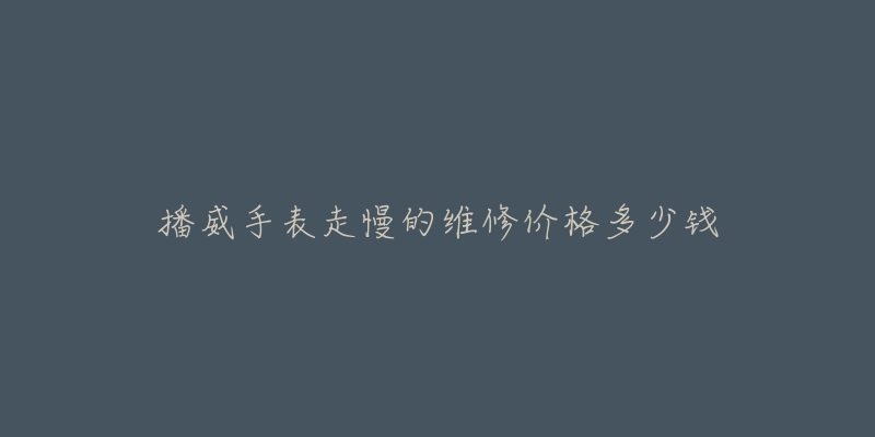 播威手表走慢的维修价格多少钱-名表号 播威手表走慢的维修价格多少钱