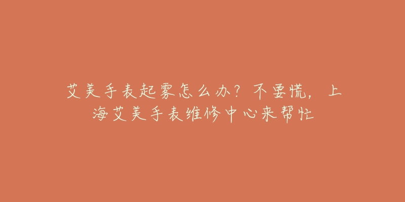 艾美手表起雾怎么办?不要慌,上海艾美手表维修中心来帮忙-名表号 艾美手表起雾怎么办?不要慌,上海艾美手表维修中心来帮忙