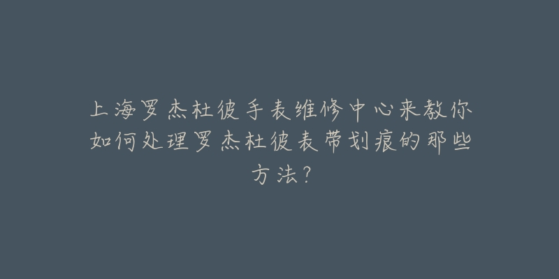 上海罗杰杜彼手表维修中心来教你如何处理罗杰杜彼表带划痕的那些方法?-名表号 上海罗杰杜彼手表维修中心来教你如何处理罗杰杜彼表带划痕的那些方法?