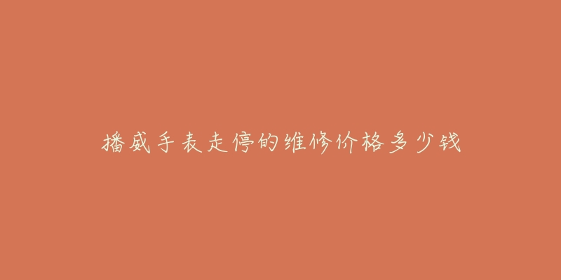 播威手表走停的维修价格多少钱-名表号 播威手表走停的维修价格多少钱
