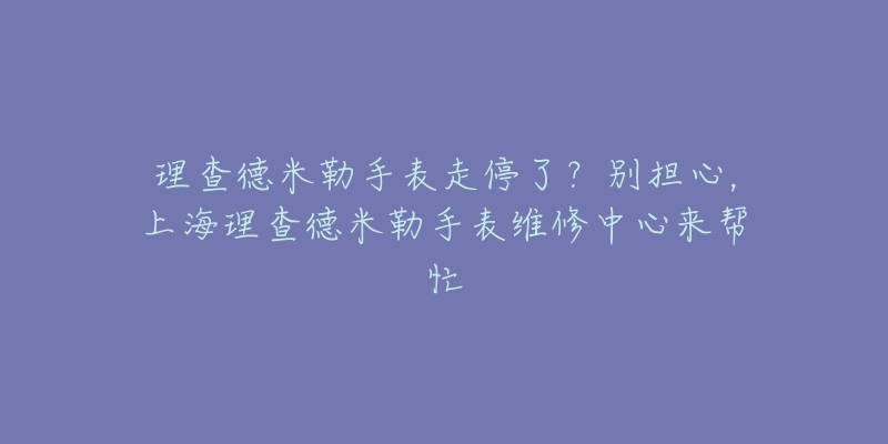 理查德米勒手表走停了？别担心，上海理查德米勒手表维修中心来帮忙
