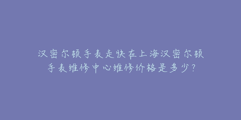 汉密尔顿手表走快在上海汉密尔顿手表维修中心维修价格是多少?-名表号 汉密尔顿手表走快在上海汉密尔顿手表维修中心维修价格是多少?