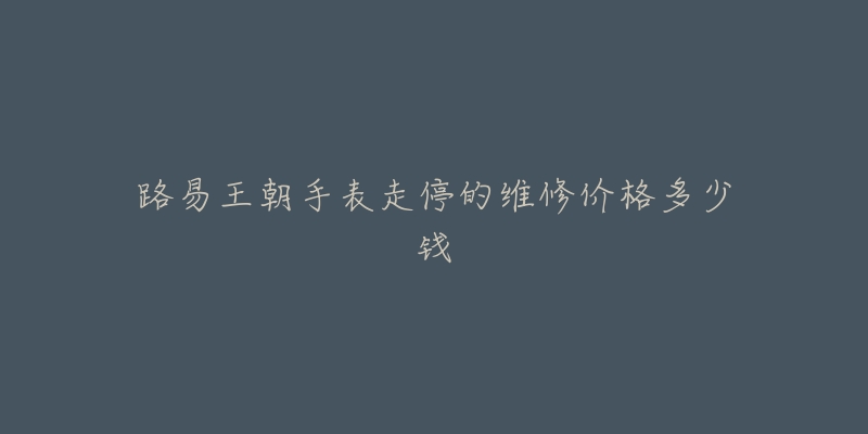路易王朝手表走停的维修价格多少钱-名表号 路易王朝手表走停的维修价格多少钱
